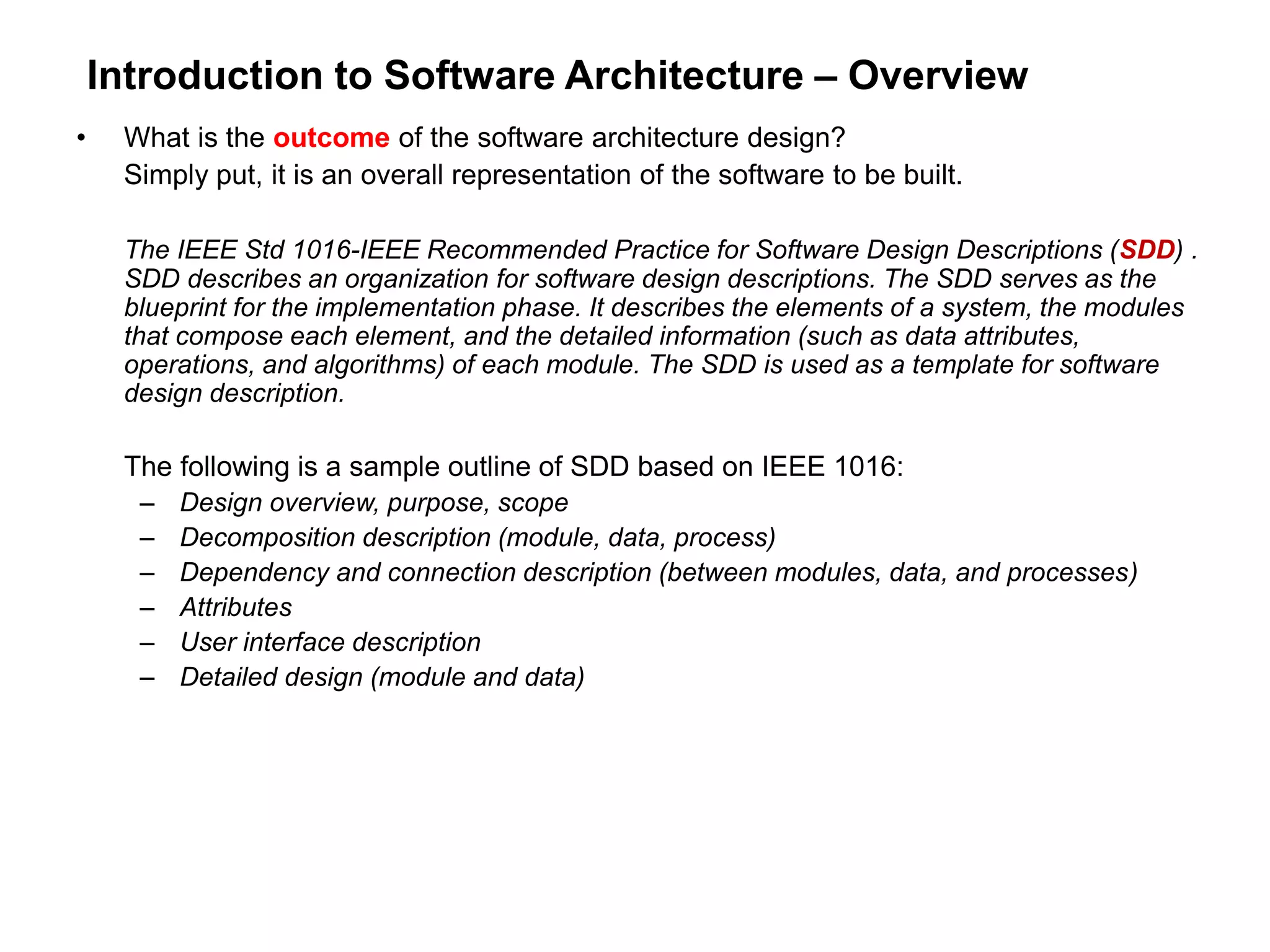 Introduction to Software Architecture – Overview
• What is the outcome of the software architecture design?
Simply put, it is an overall representation of the software to be built.
The IEEE Std 1016-IEEE Recommended Practice for Software Design Descriptions (SDD) .
SDD describes an organization for software design descriptions. The SDD serves as the
blueprint for the implementation phase. It describes the elements of a system, the modules
that compose each element, and the detailed information (such as data attributes,
operations, and algorithms) of each module. The SDD is used as a template for software
design description.
The following is a sample outline of SDD based on IEEE 1016:
– Design overview, purpose, scope
– Decomposition description (module, data, process)
– Dependency and connection description (between modules, data, and processes)
– Attributes
– User interface description
– Detailed design (module and data)
 