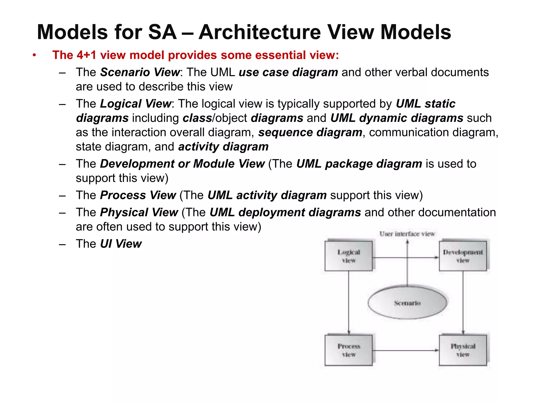 Models for SA – Architecture View Models
• The 4+1 view model provides some essential view:
– The Scenario View: The UML use case diagram and other verbal documents
are used to describe this view
– The Logical View: The logical view is typically supported by UML static
diagrams including class/object diagrams and UML dynamic diagrams such
as the interaction overall diagram, sequence diagram, communication diagram,
state diagram, and activity diagram
– The Development or Module View (The UML package diagram is used to
support this view)
– The Process View (The UML activity diagram support this view)
– The Physical View (The UML deployment diagrams and other documentation
are often used to support this view)
– The UI View
 