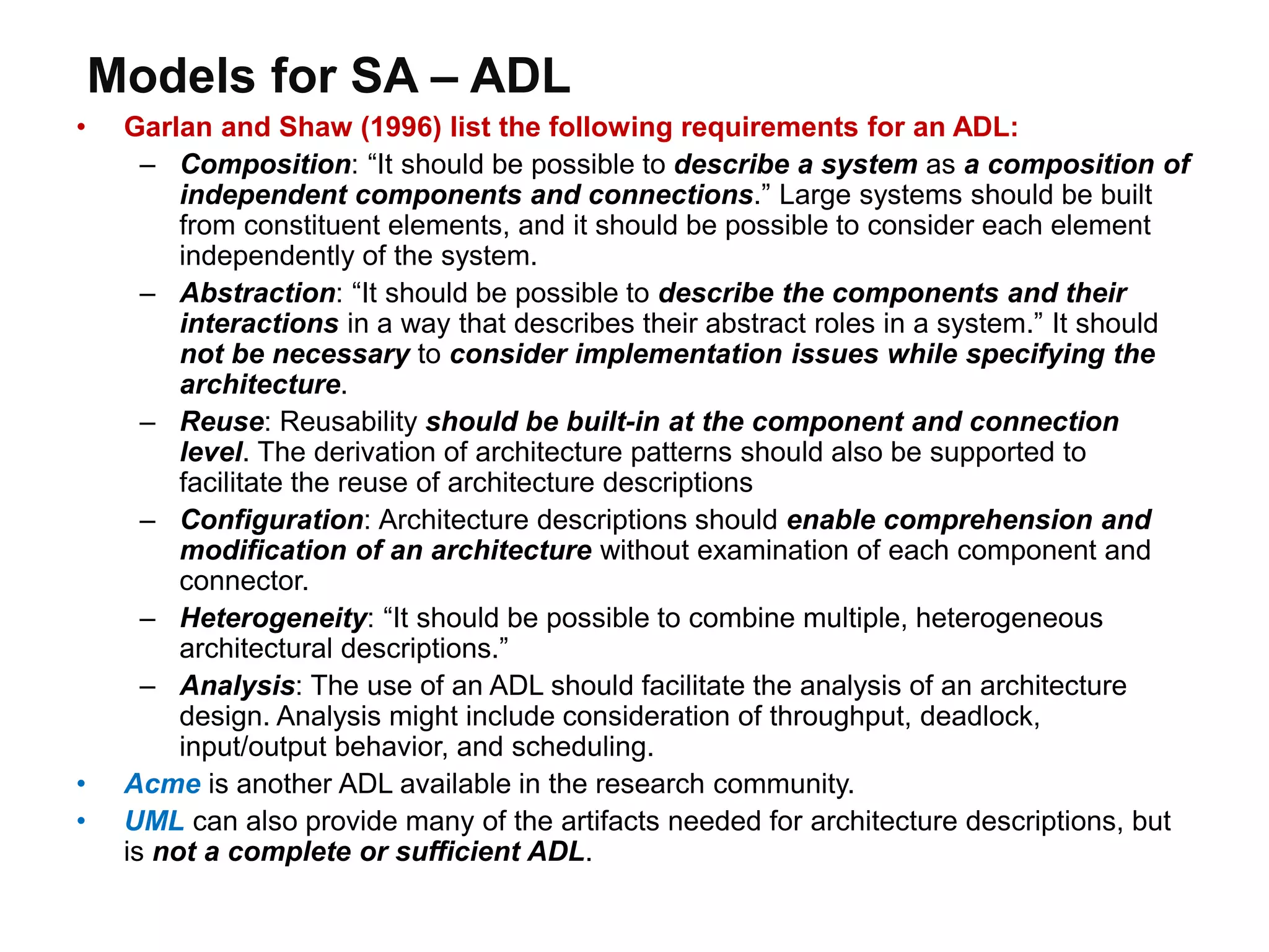 Models for SA – ADL
• Garlan and Shaw (1996) list the following requirements for an ADL:
– Composition: “It should be possible to describe a system as a composition of
independent components and connections.” Large systems should be built
from constituent elements, and it should be possible to consider each element
independently of the system.
– Abstraction: “It should be possible to describe the components and their
interactions in a way that describes their abstract roles in a system.” It should
not be necessary to consider implementation issues while specifying the
architecture.
– Reuse: Reusability should be built-in at the component and connection
level. The derivation of architecture patterns should also be supported to
facilitate the reuse of architecture descriptions
– Configuration: Architecture descriptions should enable comprehension and
modification of an architecture without examination of each component and
connector.
– Heterogeneity: “It should be possible to combine multiple, heterogeneous
architectural descriptions.”
– Analysis: The use of an ADL should facilitate the analysis of an architecture
design. Analysis might include consideration of throughput, deadlock,
input/output behavior, and scheduling.
• Acme is another ADL available in the research community.
• UML can also provide many of the artifacts needed for architecture descriptions, but
is not a complete or sufficient ADL.
 