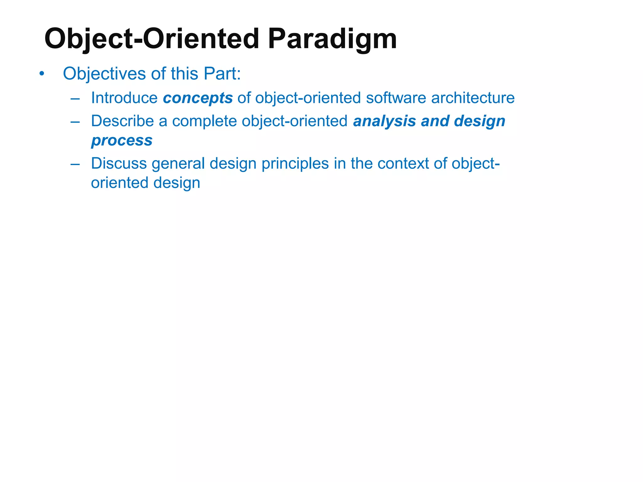 Object-Oriented Paradigm
• Objectives of this Part:
– Introduce concepts of object-oriented software architecture
– Describe a complete object-oriented analysis and design
process
– Discuss general design principles in the context of object-
oriented design
 