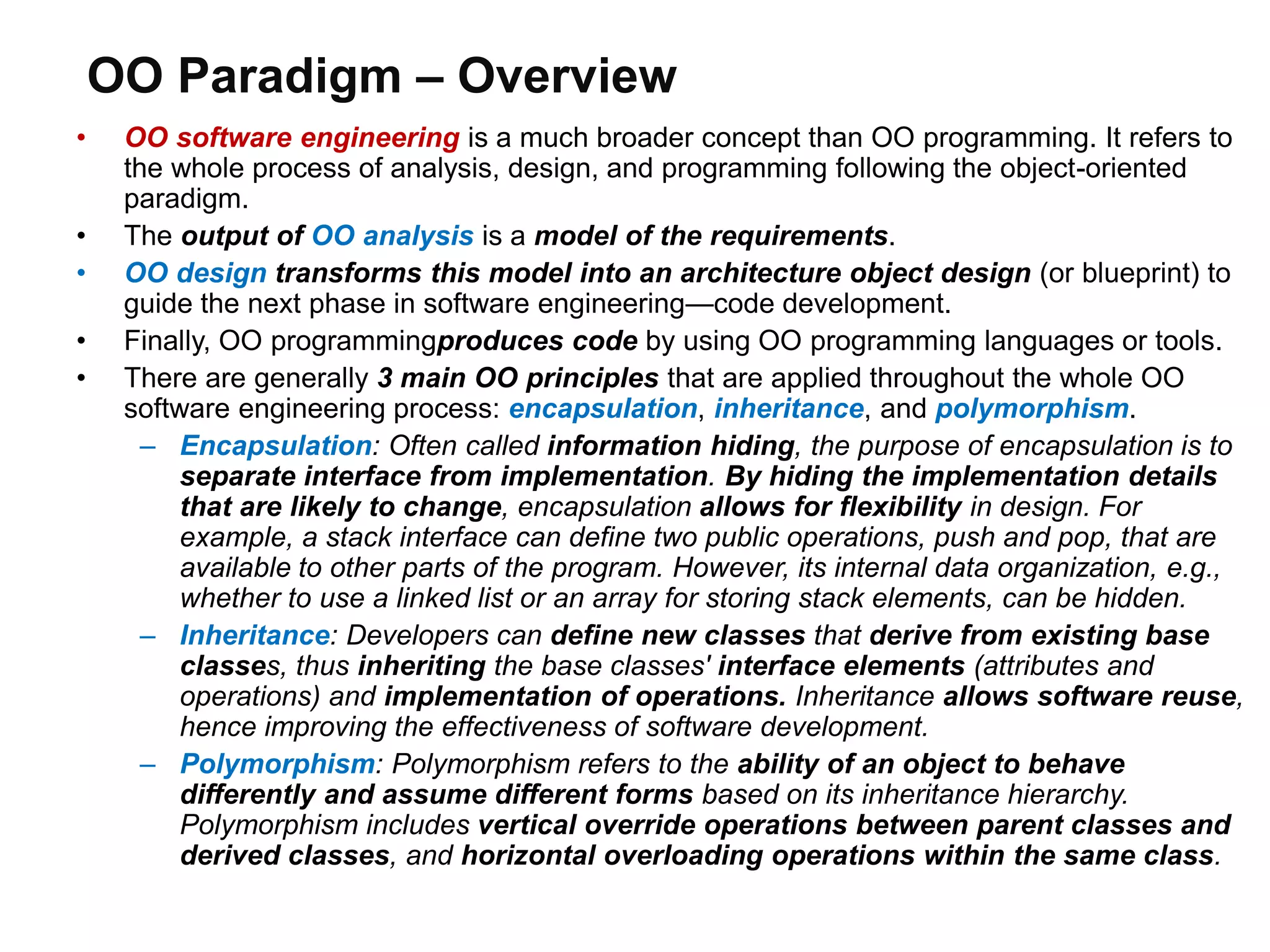 OO Paradigm – Overview
• OO software engineering is a much broader concept than OO programming. It refers to
the whole process of analysis, design, and programming following the object-oriented
paradigm.
• The output of OO analysis is a model of the requirements.
• OO design transforms this model into an architecture object design (or blueprint) to
guide the next phase in software engineering—code development.
• Finally, OO programmingproduces code by using OO programming languages or tools.
• There are generally 3 main OO principles that are applied throughout the whole OO
software engineering process: encapsulation, inheritance, and polymorphism.
– Encapsulation: Often called information hiding, the purpose of encapsulation is to
separate interface from implementation. By hiding the implementation details
that are likely to change, encapsulation allows for flexibility in design. For
example, a stack interface can define two public operations, push and pop, that are
available to other parts of the program. However, its internal data organization, e.g.,
whether to use a linked list or an array for storing stack elements, can be hidden.
– Inheritance: Developers can define new classes that derive from existing base
classes, thus inheriting the base classes' interface elements (attributes and
operations) and implementation of operations. Inheritance allows software reuse,
hence improving the effectiveness of software development.
– Polymorphism: Polymorphism refers to the ability of an object to behave
differently and assume different forms based on its inheritance hierarchy.
Polymorphism includes vertical override operations between parent classes and
derived classes, and horizontal overloading operations within the same class.
 