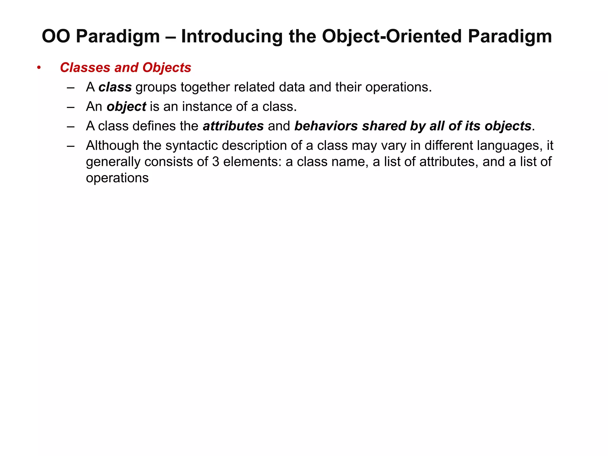 OO Paradigm – Introducing the Object-Oriented Paradigm
• Classes and Objects
– A class groups together related data and their operations.
– An object is an instance of a class.
– A class defines the attributes and behaviors shared by all of its objects.
– Although the syntactic description of a class may vary in different languages, it
generally consists of 3 elements: a class name, a list of attributes, and a list of
operations
 