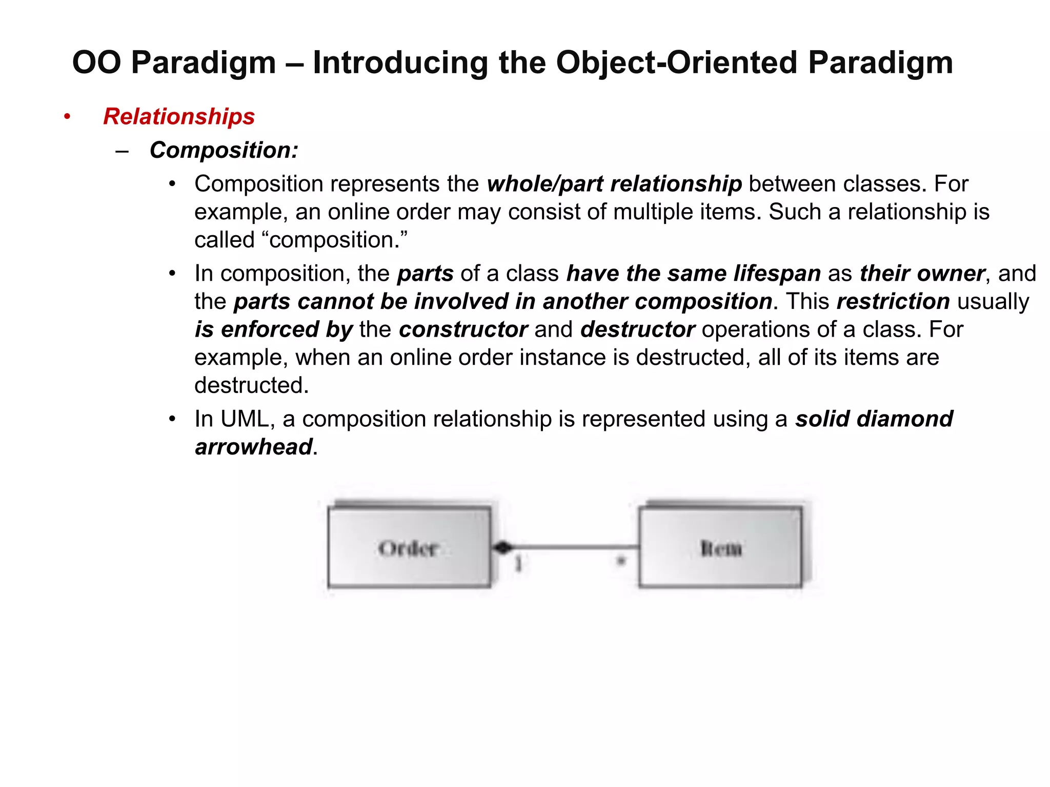 OO Paradigm – Introducing the Object-Oriented Paradigm
• Relationships
– Composition:
• Composition represents the whole/part relationship between classes. For
example, an online order may consist of multiple items. Such a relationship is
called “composition.”
• In composition, the parts of a class have the same lifespan as their owner, and
the parts cannot be involved in another composition. This restriction usually
is enforced by the constructor and destructor operations of a class. For
example, when an online order instance is destructed, all of its items are
destructed.
• In UML, a composition relationship is represented using a solid diamond
arrowhead.
 