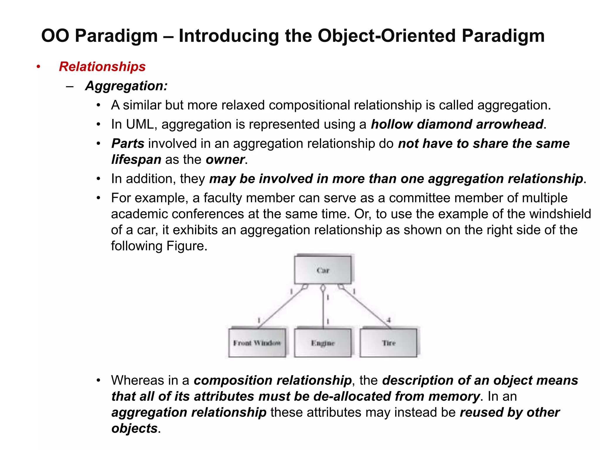 OO Paradigm – Introducing the Object-Oriented Paradigm
• Relationships
– Aggregation:
• A similar but more relaxed compositional relationship is called aggregation.
• In UML, aggregation is represented using a hollow diamond arrowhead.
• Parts involved in an aggregation relationship do not have to share the same
lifespan as the owner.
• In addition, they may be involved in more than one aggregation relationship.
• For example, a faculty member can serve as a committee member of multiple
academic conferences at the same time. Or, to use the example of the windshield
of a car, it exhibits an aggregation relationship as shown on the right side of the
following Figure.
• Whereas in a composition relationship, the description of an object means
that all of its attributes must be de-allocated from memory. In an
aggregation relationship these attributes may instead be reused by other
objects.
 