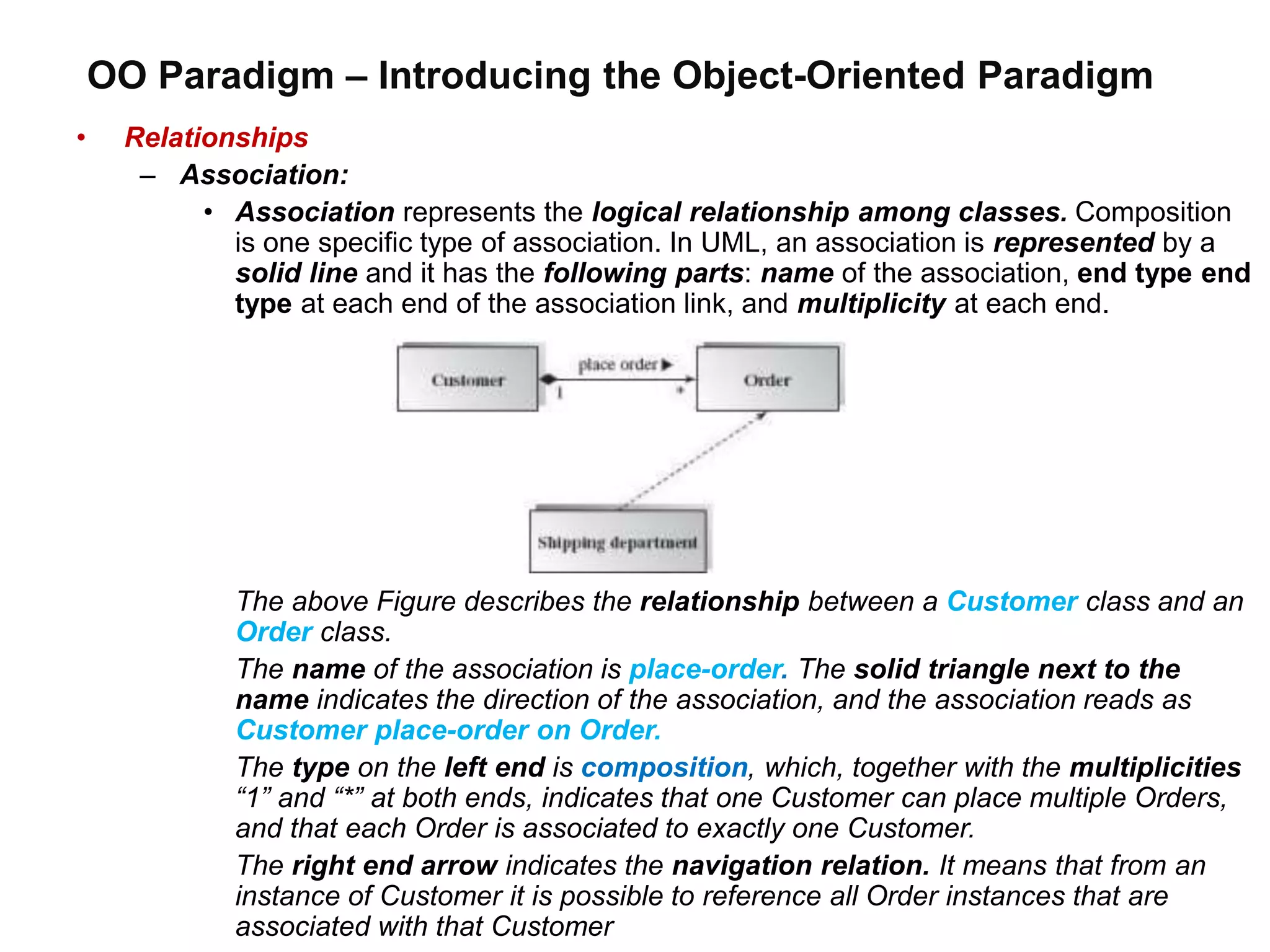 OO Paradigm – Introducing the Object-Oriented Paradigm
• Relationships
– Association:
• Association represents the logical relationship among classes. Composition
is one specific type of association. In UML, an association is represented by a
solid line and it has the following parts: name of the association, end type end
type at each end of the association link, and multiplicity at each end.
The above Figure describes the relationship between a Customer class and an
Order class.
The name of the association is place-order. The solid triangle next to the
name indicates the direction of the association, and the association reads as
Customer place-order on Order.
The type on the left end is composition, which, together with the multiplicities
“1” and “*” at both ends, indicates that one Customer can place multiple Orders,
and that each Order is associated to exactly one Customer.
The right end arrow indicates the navigation relation. It means that from an
instance of Customer it is possible to reference all Order instances that are
associated with that Customer
 