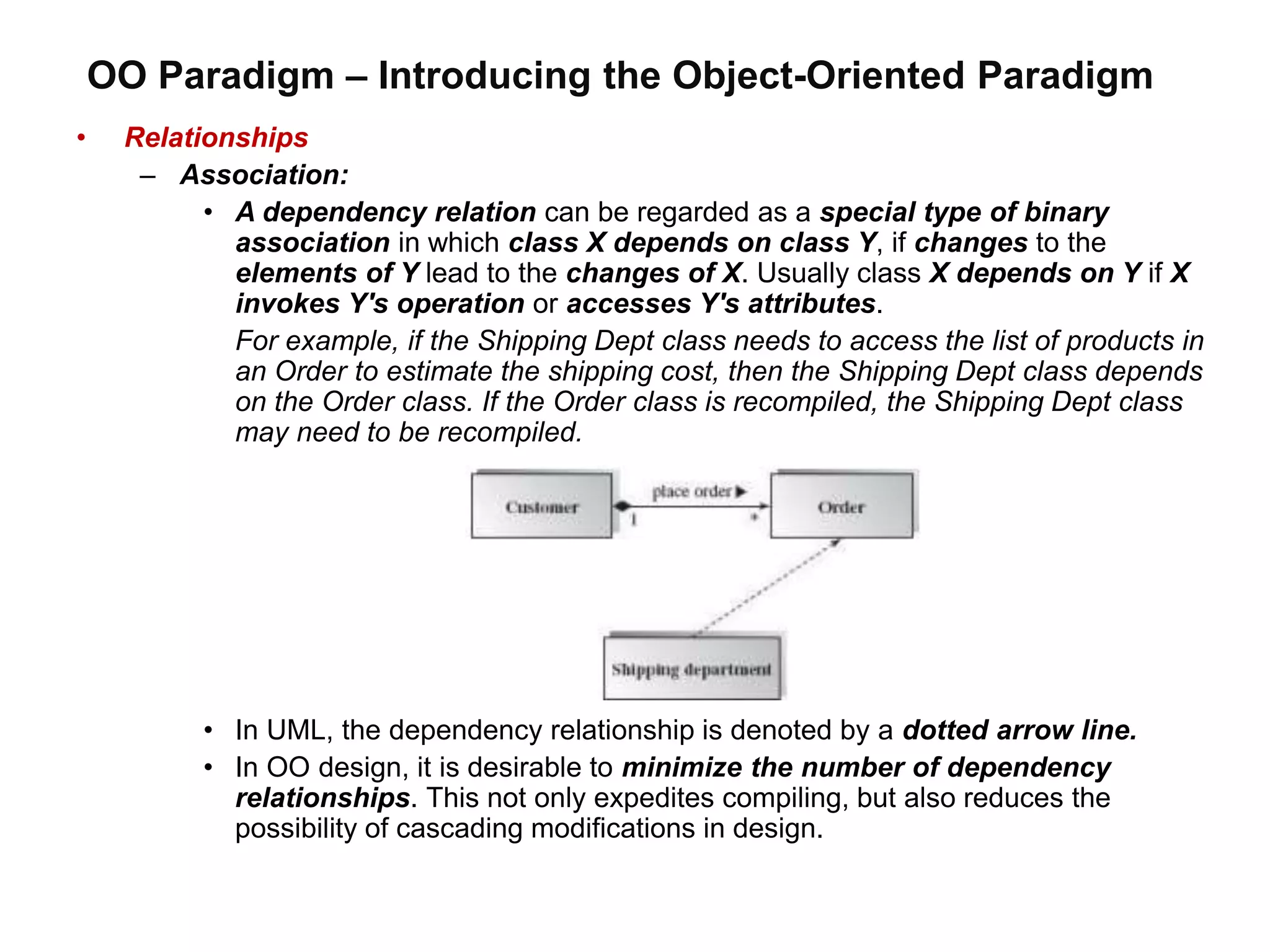 OO Paradigm – Introducing the Object-Oriented Paradigm
• Relationships
– Association:
• A dependency relation can be regarded as a special type of binary
association in which class X depends on class Y, if changes to the
elements of Y lead to the changes of X. Usually class X depends on Y if X
invokes Y's operation or accesses Y's attributes.
For example, if the Shipping Dept class needs to access the list of products in
an Order to estimate the shipping cost, then the Shipping Dept class depends
on the Order class. If the Order class is recompiled, the Shipping Dept class
may need to be recompiled.
• In UML, the dependency relationship is denoted by a dotted arrow line.
• In OO design, it is desirable to minimize the number of dependency
relationships. This not only expedites compiling, but also reduces the
possibility of cascading modifications in design.
 