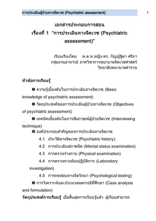 การประเมินผู้ป่วยทางจิตเวช (Psychiatric assessment) 1
เอกสารประกอบการสอน
เรื่องที่ 1 “การประเมินทางจิตเวช (Psychiatric
assessment)”
เรียบเรียงโดย พ.ต.ท.หญิง ดร. กัญญ์ฐิตา ศรีภา
กลุ่มงานอาจารย์ ภาควิชาการพยาบาลจิตเวชศาสตร์
วิทยาลัยพยาบาลตารวจ
หัวข้อการเรียนรู้
 ความรู้เบื้องต้นในการประเมินทางจิตเวช (Basic
knowledge of psychiatric assessment)
 วัตถุประสงค์ของการประเมินผู้ป่วยทางจิตเวช (Objectives
of psychiatric assessment)
 เทคนิคเบื้องต้นในการสัมภาษณ์ผู้ป่วยจิตเวช (Interviewing
technique)
 องค์ประกอบสาคัญของการประเมินทางจิตเวช
4.1 ประวัติทางจิตเวช (Psychiatric history)
4.2 การประเมินสภาพจิต (Mental status examination)
4.3 การตรวจร่างกาย (Physical examination)
4.4 การตรวจทางห้องปฏิบัติการ (Laboratory
investigation)
4.5 การทดสอบทางจิตวิทยา (Psychological testing)
 การวิเคราะห์และประมวลผลกรณีที่ศึกษา (Case analysis
and formulation)
วัตถุประสงค์การเรียนรู้ เมื่อสิ้นสุดการเรียนรู้แล้ว ผู้เรียนสามารถ
 