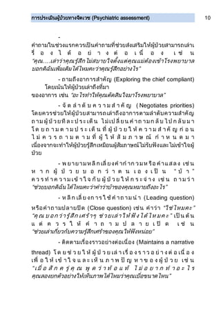 การประเมินผู้ป่วยทางจิตเวช (Psychiatric assessment) 10
-
คาถามในช่วงแรกควรเป็นคาถามที่ช่วยส่งเสริมให้ผู้ป่วยสามารถเล่าเ
รื่ อ ง ไ ด้ อ ย่ า ง ต่ อ เ นื่ อ ง เ ช่ น
“คุณ....เล่าว่าคุณรู้สึกไม่สบายใจตั้งแต่คุณแม่ต้องเข้าโรงพยาบาล
บอกดิฉันเพิ่มเติมได้ไหมคะว่าคุณรู้สึกอย่างไร”
- ถามถึงอาการสาคัญ (Exploring the chief compliant)
โดยเน้นให้ผู้ป่วยเล่าถึงที่มา
ของอาการ เช่น “อะไรทาให้คุณตัดสินใจมาโรงพยาบาล”
- จั ด ล า ดั บ ค ว า ม ส า คั ญ ( Negotiates priorities)
โดยควรช่วยให้ผู้ป่วยสามารถเล่าถึงอาการตามลาดับความสาคัญ
ถ าม ผู้ ป่ วยที ล ะ ป ร ะ เด็ น ไ ม่เป ลี่ ยน ค าถ ามก ลั บ ไ ป ก ลับ ม า
โ ด ย ถ า ม ต า ม ป ร ะ เด็ น ที่ ผู้ ป่ ว ย ใ ห้ ค ว า ม ส า คั ญ ก่ อ น
ไ ม่ ค ว ร ถ า ม ต า ม ที่ ผู้ ใ ห้ สั ม ภ า ษ ณ์ ก า ห น ด ม า
เนื่องจากจะทาให้ผู้ป่วยรู้สึกเหมือนผู้สัมภาษณ์ไม่รับฟังและไม่เข้าใจผู้
ป่วย
- พ ยายามห ลี ก เลี่ ยงค าก าก วมห รือ ค าแสลง เช่ น
ห า ก ผู้ ป่ ว ย บ อ ก ว่ า ต น เ อ ง เ ป็ น “ บ้ า ”
ค ว ร ท า ค ว า ม เข้ า ใ จ กั บ ผู้ ป่ ว ย ใ ห้ ก ร ะ จ่ า ง เช่ น ถ า ม ว่ า
“ช่วยบอกดิฉันได้ไหมคะว่าคาว่าบ้าของคุณหมายถึงอะไร”
- ห ลี ก เลี่ ย งก าร ใ ช้ ค าถ าม น า (Leading question)
หรือคาถามปลายปิด (Close question) เช่น คาว่า “ใช่ไหมคะ”
“คุ ณ บ อก ว่ารู้สึก เศร้าๆ ช่ วยเล่าให้ ฟั งได้ไห มค ะ” เป็น ต้ น
แ ต่ ค ว ร ใ ห้ ค า ถ า ม ป ล า ย เ ปิ ด เ ช่ น
“ช่วยเล่าเกี่ยวกับความรู้สึกเศร้าของคุณให้ฟังหน่อย”
- ติดตามเรื่องราวอย่างต่อเนื่อง (Maintains a narrative
thread) โ ด ย ช่ ว ย ใ ห้ ผู้ ป่ ว ย เล่ า เรื่ อ ง ร า ว อ ย่ า ง ต่ อ เนื่ อ ง
เพื่ อ ใ ห้ เข้ า ใ จ แ ล ะ เห็ น ภ า พ ปั ญ ห า ข อ ง ผู้ ป่ ว ย เช่ น
“ เ มื่ อ สั ก ค รู่ คุ ณ พู ด ว่ า ท้ อ แ ท้ ไ ม่ อ ย า ก ท า อ ะ ไ ร
คุณลองยกตัวอย่างให้เห็นภาพได้ไหมว่าคุณเบื่อขนาดไหน”
 