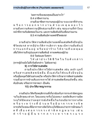 การประเมินผู้ป่วยทางจิตเวช (Psychiatric assessment) 17
“ผลการเรียนของคุณเป็นอย่างไร”
8.4 อาชีพการงาน
ถามถึงอาชีพการงานของผู้ป่วย ระยะเวลาที่ทางาน
ห รื อ ก า ร อ อ ก จ า ก ง า น ด้ ว ย เ ห ตุ ผ ล อ ะ ไ ร
ถามถึงความคิดความรู้สึกต่องานที่ทา เช่น ชอบงานที่ท าไห ม
หน้าที่ความรับผิดชอบในงาน และความสัมพันธ์กับเพื่อนร่วมงาน
8.5 ความสัมพันธ์ทางเพศ/ชีวิตสมรส
ถามถึงประวัติความสัมพันธ์ทางเพศตั้งแต่อดีตถึงปัจจุบัน
ชี วิต สม ร ส ห าก มีป ร ะ วัติ ก าร เลิก ร า ข ณ ะ มี ค วามสั มพั น ธ์
ก า ร แ ย ก กั น อ ยู่ ห รื อ ห ย่ า ร้ า ง ใ ห้ ถ า ม ถึ ง เห ตุ ผ ล
เพื่อให้ทราบถึงรูปแบบความสัมพันธ์ ทางเพศของผู้ป่วย
8.6 วัยต่อและวัยชรา
ใ ห้ เ ล่ า ป ร ะ วั ติ ชี วิ ต ใ น วั ย ดั ง ก ล่ า ว
(หากผู้ป่วยยังไม่ถึงวัยดังกล่าว ไม่ต้องถาม)
9) การใช้สารเสพติด
ถ ามถึงป ร ะวัติก ารใ ช้สาร เสพ ติด เช่น เห ล้า บุห รี่
ห รื อ ส า ร เส พ ติ ด ช นิ ด อื่ น ตั้ ง แ ต่ เริ่ ม ใ ช้ จ น ถึ ง ปั จ จุ บั น
หรือเมื่อหยุดใช้ด้วยสาเหตุใด หรือประวัติการรักษาการติดสารเสพติด
รวมทั้งอาการข้างเคียงจากการใช้ สารเสพติดที่เคยเกิดขึ้น เช่น
ตับอักเสบ หรืออาการขาดยา เป็นต้น
10) ประวัติอาชญากรรม
ถามถึงประวัติหรือพฤติกรรมที่เกี่ยวข้องกับการกระทาผิดกฏหม
ายในลักษณ ะต่างๆ โดยเจตนาหรือไม่เจตนา ผลตัดสินความผิด
ระบุใ ห้ชั ด เจ น ว่าเห ตุก าร ณ์ เกิด ขึ้ น ใ น ก่อน มีอาก าร ท างจิต
ห รื อ ร ะ ห ว่ า ง ที่ ป่ ว ย ห รื อ มี อ า ก า ร ท า ง จิ ต
หากเกิดในขณะที่มีอาการทางจิตให้ระบุให้ชัดเจนว่าอาการลักษณะใ
ด ที่ เ สี่ ย ง ต่ อ ก า ร ก ร ะ ท า ผิ ด ก ฏ ห ม า ย เ ช่ น
ท า ร้ า ย ผู้ อื่ น จ า ก ภ า ว ะ ห ว า ด ร ะ แ ว ง
 