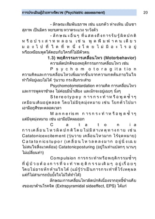การประเมินผู้ป่วยทางจิตเวช (Psychiatric assessment) 20
- ลักษณะสัมพันธภาพ เช่น แยกตัว ห่างเหิน เย็นชา
สุภาพ เป็นมิตร หยาบคาย หวาดระแวง ระวังตัว
- ลั ก ษ ณ ะ อื่ น ๆ ที่ แ ส ด งถึ งก าร รับ รู้ ผิ ด ป ก ติ
ห รื อ ป ร ะ ส า ท ห ล อ น เ ช่ น พู ด พึ ม พ า ค น เ ดี ย ว
ม อ ง ไ ป ที่ ใ ด ที่ ห นึ่ ง โ ด ย ไ ม่ มี อ ะ ไ ร อ ยู่
หรือเหมือนพูดโต้ตอบกับใครที่ไม่มีตัวตน
1.3) พฤติกรรมการเคลื่อนไหว (Motorbehavior)
ความผิดปกติของพฤติกรรมการเคลื่อนไหว เช่น
P s y c h o m o t o r a g i t a t i o n
ความคิดและการเคลื่อนไหวเพิ่มมากขึ้นจากความกดดันภายในใจ
ทาให้อยู่เฉยไม่ได้ วุ่นวาย กระสับกระส่าย
Psychomotorretardation ความคิด การเคลื่อนไหว
และการพูดจาช้าลง ไม่ค่อยมีน้าเสียง และมักจะอยู่เฉยๆ นิ่งๆ
S te re o ty p e y ก า ร ก ร ะ ท า ห รื อ พู ด ซ้ า ๆ
เห มือน เดิมอยู่ต ลอด โด ยไม่มีจุด มุ่งห มาย เช่น โยก ตัวไป มา
เอามือถูศีรษะตลอดเวลา
M a n n e ris m ก า ร ก ร ะ ท า ห รื อ พู ด ซ้ า ๆ
แต่มีจุดมุ่งหมาย เช่น เอามือปัดผมออก
C a t a t o n i a
ก า ร เค ลื่ อ น ไ ห ว ผิ ด ป ก ติ โ ด ย ไ ม่ มี ส าเห ตุ ท า ง ก า ย เช่ น
Catatonicexcitem ent (วุ่นวาย เคลื่อนไหวมาก ไร้จุดหมาย)
C a ta to n ic s tu p o r (เค ลื่ อ น ไ ห ว ล ด ล ง ม า ก อ ยู่ นิ่ ง เฉ ย
ไม่สนใจสิ่งแวดล้อม) Catatonicposturing (อยู่ในท่าแปลกๆ นานๆ
ไม่เปลี่ยนท่า)
Co m p ulsion การก ระทาห รือพ ฤติกรรมซ้าๆ
ที่ ผู้ ป่ ว ย ต้ อ ง ก า ร ที่ จ ะ ท า พ ฤ ติ ก ร ร ม เดิ ม ๆ อ ยู่ เรื่ อ ย ๆ
โด ยไ ม่อาจ หัก ห้ามใจ ได้ (แม้รู้ว่าเป็นก ารก ระทาที่ไร้เหตุผล
แต่ก็ไม่สามารถยับยั้งใจไม่ให้ทาได้)
ลักษณะการเคลื่อนไหวผิดปกติเนื่องจากฤทธิ์ข้างเคีย
งของยาต้านโรคจิต (Extrapyramidal sideeffect, EPS) ได้แก่
 