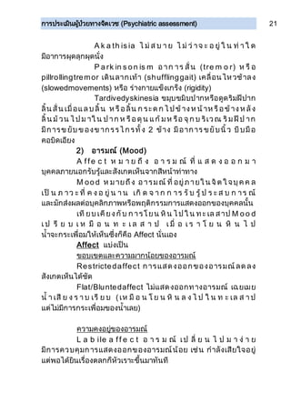 การประเมินผู้ป่วยทางจิตเวช (Psychiatric assessment) 21
A k a th is ia ไ ม่ ส บ า ย ไ ม่ ว่ าจ ะ อ ยู่ ใ น ท่ า ใ ด
มีอาการผุดลุกผุดนั่ง
P a rk in s o n is m อาก าร สั่น (tre m o r) ห รื อ
pillrollingtremor เดินลากเท้า (shufflinggait) เคลื่อนไหวช้าลง
(slowedmovements) หรือ ร่างกายแข็งเกร็ง (rigidity)
Tardivedyskinesia ขมุบขมิบปากหรือดูดริมฝีปาก
ลิ้น สั่น เมื่อแลบ ลิ้น ห รือลิ้น ก ระด ก ไ ป ข้างห น้าห รือข้างห ลัง
ลิ้น ม้ วน ไ ป ม าใ น ป าก ห รือดุน แก้ มห รือ จุก บ ริเวณ ริมฝีป าก
มีการข ยับ ข องข ากรรไ กรทั้ง 2 ข้าง มีอาการ ขยับนิ้ว บีบมือ
คอบิดเอียง
2) อารมณ์ (Mood)
A ffe c t ห ม า ย ถึ ง อ า ร ม ณ์ ที่ แ ส ด ง อ อ ก ม า
บุคคลภายนอกรับรู้และสังเกตเห็นจากสีหน้าท่าทาง
M oo d ห มายถึง อารมณ์ ที่ อยู่ภายใ น จิต ใ จบุค ค ล
เป็ น ภ าว ะ ที่ ค ง อ ยู่ น า น เกิ ด จ า ก ก าร รั บ รู้ ป ร ะ ส บ ก าร ณ์
และมักส่งผลต่อบุคลิกภาพหรือพฤติกรรมการแสดงออกของบุคคลนั้น
เที ยบ เคียงกับ ก ารโยน หิน ไ ป ใ น ท ะ เล สาป M o o d
เ ป รี ย บ เ ห มื อ น ท ะ เ ล ส า ป เ มื่ อ เ ร า โ ย น หิ น ไ ป
น้าจะกระเพื่อมให้เห็นซึ่งก็คือ Affect นั่นเอง
Affect แบ่งเป็น
ขอบเขตและความมากน้อยของอารมณ์
Restrictedaffect การแสดงออกของอารมณ์ลด ลง
สังเกตเห็นได้ชัด
Flat/Bluntedaffect ไม่แสดงออกทางอารมณ์ เฉยเมย
น้ า เสี ย ง ร า บ เรี ย บ (เห มื อ น โ ย น หิ น ล ง ไ ป ใ น ท ะ เล ส า ป
แต่ไม่มีการกระเพื่อมของน้าเลย)
ความคงอยู่ของอารมณ์
L a b ile a ff e c t อ า ร ม ณ์ เป ลี่ ย น ไ ป ม า ง่ า ย
มีการควบคุมการแสดงออกของอารมณ์น้อย เช่น กาลังเสียใจอยู่
แต่พอได้ยินเรื่องตลกก็หัวเราะขึ้นมาทันที
 