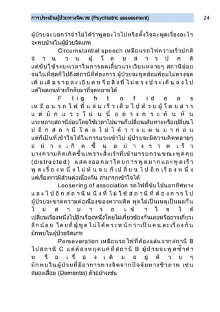 การประเมินผู้ป่วยทางจิตเวช (Psychiatric assessment) 24
ผู้ป่วยจะบอกว่าจาไม่ได้ว่าพูดอะไรไปหรือตั้งใจจะพูดเรื่องอะไร
จะพบบ้างในผู้ป่วยจิตเภท
Circum stantial speech เหมือนรถไฟความเร็วปกติ
จ า น ว น ผู้ โ ด ย ส า ร ป ก ติ
แต่ขับใช้ระยะเวลาในการลดเลี้ยวแวะเวียนหลายๆ สถานีย่อย
จนในที่สุดก็ไปถึงสถานีที่ต้องการ ผู้ป่วยจะพูดอ้อมค้อมไม่ตรงจุด
เพิ่ ม เติ ม ร า ย ล ะ เอี ย ด ห รื อ สิ่ ง ที่ ไ ม่ ต ร ง ป ร ะ เด็ น ล ง ไ ป
แต่ในตอนท้ายก็กลับมาที่จุดหมายได้
F l i g h t o f i d e a s
เห มื อ น ร ถ ไ ฟ ที่ แ ล่ น เ ร็ ว เ ต็ ม ไ ป ด้ ว ย ผู้ โ ด ย ส า ร
แ ต่ มั ก แ ว ะ โ น่ น นี่ อ ย่ า ง ก ร ะ ทั น หั น
แวะหลายสถานีย่อยโดยใช้เวลาไม่นานก็เปลี่ยนเส้นทางหรือเปลี่ยนไ
ป อี ก ส ถ า นี โ ด ย ไ ม่ ไ ด้ ว า ง แ ผ น ม า ก่ อ น
แต่ก็เป็นที่เข้าใจได้ในการแวะเข้าไป ผู้ป่วยจะมีความคิดหลายๆ
อ ย่ า ง เ กิ ด ขึ้ น อ ย่ า ง ร ว ด เ ร็ ว
บางค วามคิดเกิดขึ้น เพ ราะสิ่งเร้าที่เข้ามารบ กวน ข ณ ะพูด คุย
(d is tra c te d ) แ สด งออ ก ม าโด ย ก าร พู ด มา ก แล ะ พู ด เร็ ว
พู ด เ รื่ อ ง ห นึ่ ง ไ ม่ ทั น จ บ ก็ เป ลี่ ย น ไ ป อี ก เรื่ อ ง ห นึ่ ง
แต่เรื่องราวมีส่วนต่อเนื่องกัน สามารถเข้าใจได้
Loosening of association รถไฟที่ขับไปนอกทิศทาง
แ ล ะ ไ ป อี ก ส ถ า นี ห นึ่ ง ที่ ไ ม่ ใ ช้ ส ถ า นี ที่ ต้ อ ง ก า ร ไ ป
ผู้ป่วยจะขาดความต่อเนื่องของความคิด พูดไม่เป็นเหตุเป็นผลกัน
ไ ม่ ส า ม า ร ถ เ ข้ า ใ จ ไ ด้
เปลี่ยนเรื่องหนึ่งไปอีกเรื่องหนึ่งโดยไม่เกี่ยวข้องกันเลยหรืออาจเกี่ยวเ
ล็ก น้ อ ย โด ยที่ ผู้ พู ด ไ ม่ไ ด้ ต ร ะ ห นั ก ว่าเป็ น ค น ละ เรื่ อง กั น
มักพบในผู้ป่วยจิตเภท
Perseveration เหมือนรถไฟที่ต้องแล่นจากสถานี B
ไ ป ส ถ านี C แ ต่ต้ องห ยุด แค่ ที่ สถ านี B ผู้ป่ วยจ ะพู ด ซ้ าค า
ห รื อ เ รื่ อ ง เ ดิ ม อ ยู่ ด้ ว ย ๆ
มัก พ บใน ผู้ป่วยที่มีอาการท างจิตจ ากปัจจัยท างชีวภาพ เช่น
สมองเสื่อม (Dementia) ตัวอย่างเช่น
 