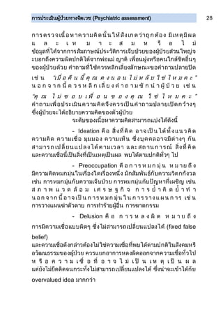 การประเมินผู้ป่วยทางจิตเวช (Psychiatric assessment) 28
การ ตรวจเนื้อห าค วามคิด นั้น ให้สังเก ต ว่าถูก ต้อง มีเห ตุมีผล
แ ล ะ เ ห ม า ะ ส ม ห รื อ ไ ม่
ข้อมูลที่ได้จากการสัมภาษณ์ประวัติการเจ็บป่วยของผู้ป่วยส่วนใหญ่จ
ะบอกถึงความผิดปกติได้จากพ่อแม่ ญาติ เพื่อนฝูงหรือคนใกล้ชิดอื่นๆ
ของผู้ป่วยด้วย คาถามที่ใช้ควรหลีกเลี่ยงลักษณะขอคาถามปลายปิด
เช่ น “เมื่ อ คื น นี้ คุ ณ ค ง น อ น ไ ม่ ห ลั บ ใ ช่ ไ ห ม ค ะ ”
น อ ก จ า ก นี้ ค ว ร ห ลี ก เลี่ ย ง ค า ถ า ม ชั ก น า ผู้ ป่ ว ย เช่ น
“คุ ณ ไ ม่ ช อ บ เ พื่ อ น ข อ ง คุ ณ ใ ช่ ไ ห ม ค ะ ”
คาถามเพื่อประเมินความคิดจึงควรเป็นคาถามปลายเปิดกว้างๆ
ซึ่งผู้ป่วยจะได้อธิบายความคิดของตัวผู้ป่วย
ระดับของเนื้อหาความคิดสามารถแบ่งได้ดังนี้
- Ideation คือ สิ่งที่คิด อาจ เป็น ได้ทั้งแน วคิด
ความคิด ความเชื่อ มุมมอง ความเห็น ซึ่งบุคคลอาจมีต่างๆ กัน
สามาร ถ เป ลี่ยน แป ลงได้ต ามเวลา และ สถ าน ก ารณ์ สิ่งที่ คิด
และความเชื่อนี้เป็นสิ่งที่เป็นเหตุเป็นผล พบได้ตามปกติทั่วๆ ไป
- Preoccupation คื อ ก า ร ห ม ก มุ่ น ห ม าย ถึ ง
มีความคิดหมกมุ่นในเรื่องใดเรื่องหนึ่ง มักสัมพันธ์กับความวิตกกังวล
เช่น การหมกมุ่นกับความเจ็บป่วย การหมกมุ่นกับปัญหาที่เผชิญ เช่น
ส ภ า พ แ ว ด ล้ อ ม เ ศ ร ษ ฐ กิ จ ก า ร ย้ า คิ ด ย้ า ท า
น อก จ าก นี้ อาจ เป็ น ก าร ห มก มุ่น ใ น ก าร วางแ ผน ก าร เช่ น
การวางแผนฆ่าตัวตาย การทาร้ายผู้อื่น การฆาตกรรม
- Delusion คื อ ก า ร ห ล ง ผิ ด ห ม า ย ถึ ง
การมีความเชื่อแบบผิดๆ ซึ่งไม่สามารถเปลี่ยนแปลงได้ (fixed false
belief)
และความเชื่อดังกล่าวต้องไม่ใช่ความเชื่อที่พบได้ตามปกติในสังคมหรื
อวัฒนธรรมของผู้ป่วย ควรแยกอาการหลงผิดออกจากความเชื่อทั่วไป
ห รื อ ค ว า ม เ ชื่ อ ที่ อ า จ ไ ม่ เ ป็ น เ ห ตุ เ ป็ น ผ ล
แต่ยังไม่ยึดติดจนกระทั่งไม่สามารถเปลี่ยนแปลงได้ ซึ่งน่าจะเข้าได้กับ
overvalued idea มากกว่า
 