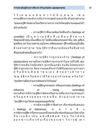 การประเมินผู้ป่วยทางจิตเวช (Psychiatric assessment) 30
ไ ร้ เ ห ตุ ผ ล อั น ค ว ร ส นั บ ส นุ น เ ช่ น
ความรู้สึกหวาดกลัวราวกับว่าวาระสุดท้ายจะมาถึง ตัวอย่างคาถาม
“คุณเคยรู้สึกไม่สบายใจหรือกระวนกระวายใจโดยอธิบายเหตุผลไม่ไ
ด้บ้างหรือไม่”
- ความรู้สึกว่าสิ่งแวดล้อมไม่เป็นจริง (feelings of
unreality) เ ป็ น ค ว า ม รู้ สึ ก ที่ เ ห มื อ น สิ่ ง ต่ า ง ๆ
ที่อยู่รอบตัวขณะนั้นเปลี่ยนไป ไม่เป็นเหมือนก่อนหน้านั้น เช่น ดูทึมๆ
ดูเหมือน (อะไรบางอย่าง) อยู่ไกลๆ เหมือนหมอก รู้สึกเหมือนอยู่ในฝัน
ตั ว อ ย่ า ง ค า ถ า ม “คุ ณ รู้ สึ ก ว่ า สิ่ งแ ว ด ล้ อ ม ห รื อ สิ่ ง ต่ า ง ๆ
ที่อยู่รอบตัวคุณเป็นอย่างไร”
- ค ว า ม รู้ สึ ก ว่ า ถู ก ป อ ง ร้ า ย ( feelings of
persecution) หมายถึงความรู้สึกว่าถูกกระทาในทางที่ไม่ดี เช่น
รู้สึก ว่าค น อื่น ไ ม่เป็น มิต ร ถูก ก ลั่น แก ล้ง ค น อื่น ไ ม่ชอบ ห น้ า
รู้สึกว่าถูกรบกวน มีคนวางแผนที่จะทาไม่ดีกับตนเอง ถูกวางยา
ห รื อ มี ค น คิ ด ฆ่ า ต น เ อ ง ตั ว อ ย่ า ง ค า ถ า ม
“คุ ณ รู้ สึ ก ห รื อ คิ ด ว่ า มี ใ ค ร บ อ ง ร้ า ย คุ ณ ห รื อ ไ ม่ ”
“คุณคิดว่าเพื่อนร่วมงานคิดอย่างไรกับคุณ”
- ความรู้สึกถูกครอบงา หรือถูกควบคุม (feelings of
influence or being controlled)
หมายถึงการที่ความรู้สึกว่ามีคนหรืออานาจที่มากกว่ามาครอบงา
ห รื อ ถู ก ค ว บ คุ ม จ า ก ค น อื่ น ตั ว อ ย่ า ง ค า ถ า ม
“คุณรู้สึกว่าถูกใครควบคุมคุณอยู่หรือไม่”
- การมีความรู้สึกว่าสิ่งต่างๆ เกี่ยวข้องกับตนเอง
( feelings of reference) ห ม า ย ถึ ง
การมีความรู้สึกว่าโลกภายนอกทั้งหลายเกี่ยวข้องกับตนเองไม่ทางใด
ก็ ท า ง ห นึ่ ง เ ช่ น ห นั ง สื อ พิ ม พ์ วิ ท ยุ โ ท ร ทั ศ น์
อ อ ก ข่ า ว เ กี่ ย ว กั บ เ รื่ อ ง ข อ ง เ ข า วิ จ า ร ณ์ เ ข า
 