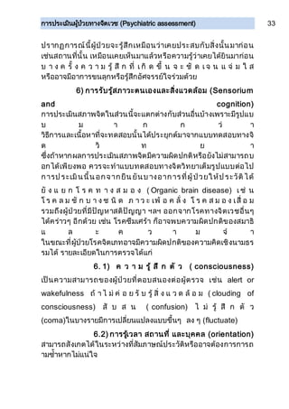 การประเมินผู้ป่วยทางจิตเวช (Psychiatric assessment) 33
ปรากฏการณ์นี้ผู้ป่วยจะรู้สึกเหมือนว่าเคยประสบกับสิ่งนั้นมาก่อน
เช่นสถานที่นั้น เหมือนเคยเห็นมาแล้วหรือความรู้ว่าเคยได้ยินมาก่อน
บ า ง ค รั้ ง ค ว า ม รู้ สึ ก ที่ เ กิ ด ขึ้ น จ ะ ชั ด เ จ น แ จ่ ม ใ ส
หรืออาจมีอาการขนลุกหรือรู้สึกอัศจรรย์ใจร่วมด้วย
6) การรับรู้สภาวะตนเองและสิ่งแวดล้อม (Sensorium
and cognition)
การประเมินสภาพจิตในส่วนนี้จะแตกต่างกับส่วนอื่นบ้างเพราะมีรูปแบ
บ ม า ก ก ว่ า
วิธีการและเนื้อหาที่จะทดสอบนั้นได้ประยุกต์มาจากแบบทดสอบทางจิ
ต วิ ท ย า
ซึ่งถ้าหากผลการประเมินสภาพจิตมีความผิดปกติหรือยังไม่สามารถบ
อกได้เพียงพอ ควรจะทาแบบทดสอบทางจิตวิทยาเต็มรูปแบบต่อไป
การป ระเมินนี้น อกจากยืน ยันบ างอาการที่ผู้ป่วยให้ป ระวัติได้
ยั ง แ ย ก โ ร ค ท า ง ส ม อ ง ( Organic brain disease) เ ช่ น
โ ร ค ล ม ชั ก บ า ง ช นิ ด ภ า ว ะ เพ้ อ ค ลั่ ง โ ร ค ส ม อ ง เสื่ อ ม
รวมถึงผู้ป่วยที่มีปัญหาสติปัญญา ฯลฯ ออกจากโรคทางจิตเวชอื่นๆ
ได้คร่าวๆ อีกด้วย เช่น โรคซึมเศร้า ก็อาจพบความผิดปกติของสมาธิ
แ ล ะ ค ว า ม จ า
ในขณะที่ผู้ป่วยโรคจิตเภทอาจมีความผิดปกติของความคิดเชิงนามธร
รมได้ รายละเอียดในการตรวจได้แก่
6. 1) ค ว า ม รู้ สึ ก ตั ว ( consciousness)
เป็นความสามารถของผู้ป่วยที่ตอบสนองต่อผู้ตรวจ เช่น alert or
wakefulness ถ้ า ไ ม่ ค่ อ ย รั บ รู้ สิ่ ง แ ว ด ล้ อ ม ( clouding of
consciousness) สั บ ส น ( confusion) ไ ม่ รู้ สึ ก ตั ว
(coma)ในบางรายมีการเปลี่ยนแปลงแบบขึ้นๆ ลง ๆ (fluctuate)
6.2) การรู้เวลา สถานที่ และบุคคล (orientation)
สามารถสังเกตได้ในระหว่างที่สัมภาษณ์ประวัติหรืออาจต้องการการถ
ามซ้าหากไม่แน่ใจ
 