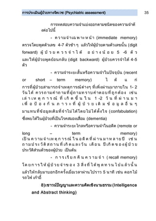การประเมินผู้ป่วยทางจิตเวช (Psychiatric assessment) 35
การทดสอบความจาแบ่งออกตามชนิดของความจาดั
งต่อไปนี้
- ค วามจ าเฉ พ าะ ห น้า (immediate memory)
ตรวจโดยพูดตัวเลข 4-7 ตัวช้า ๆ แล้วให้ผู้ป่วยตามตัวเลขนั้น (digit
forward) ผู้ ป่ ว ย ค ว ร จ า ไ ด้ อ ย่ า ง น้ อ ย 5 -6 ตั ว
และให้ผู้ป่วยพูดย้อนกลับ (digit backward) ผู้ป่วยควรจาได้ 4-5
ตัว
- ความจาระยะสั้นหรือความจาในปัจจุบัน (recent
or short – term memory) ไ ด้ แ ก่
การที่ผู้ป่วยสามารถจาเหตุการณ์ต่างๆ ที่เพิ่งผ่านมาภายใน 1- 2
วัน ไ ด้ ค วร ถ ามค าถ ามที่ผู้ถ ามท ราบ ค าต อบ ที่ ถูก ต้อง เช่ น
เ ล่ า เ ห ตุ ก า ร ณ์ ที่ เ กิ ด ขึ้ น ใ น 1 -2 วั น ที่ ผ่ า น ม า
เ พื่ อ ป้ อ ง กั น ภ า ว ะ ที่ ผู้ ป่ ว ย เ ติ ม ข้ อ มู ล อื่ น ๆ
มาแทน ที่ข้อมูลเดิมที่จ าไม่ได้โดยไม่ได้ตั้งใจ (confabulation)
ซึ่งพบได้ในผู้ป่วยที่เป็นโรคสมองเสื่อม (dementia)
- ความจาระยะไกลหรือความจาในอดีต (remote or
long – term memory)
เป็ น ค ว าม จ า เห ตุ ก า ร ณ์ ใ น อ ดี ต ที่ ผ่ า น ม า ห ล าย ปี เช่ น
ถ า ม ป ร ะ วั ติ ส ถ า น ที่ เกิ ด แ ล ะ วั น เดื อ น ปี เกิ ด ข อ งผู้ ป่ ว ย
ประวัติส่วนตัวของผู้ป่วย เป็นต้น
- ก า ร เรี ย ก คื น ค ว า ม จ า ( recall memory)
โด ย ก า ร ใ ห้ ผู้ ป่ วย จ าข อ ง 3 สิ่ ง ที่ ไ ด้ พู ด ท ว น ไ ป แ ล้ ว นั้ น
แล้วให้กลับมาบอกอีกครั้งเมื่อเวลาผ่านไปราว 5 นาที เช่น ดอกไม้
รถไฟ เก้าอี้
8)เชาวน์ปัญญาและความคิดเชิงนามธรรม (Intelligence
and Abstract thinking)
 