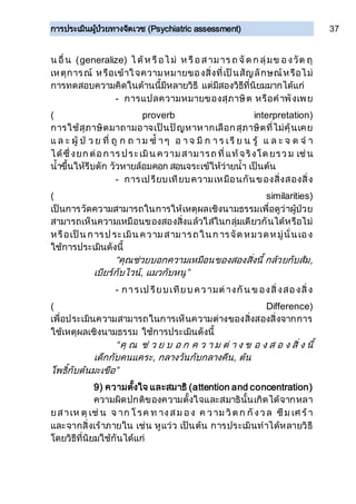 การประเมินผู้ป่วยทางจิตเวช (Psychiatric assessment) 37
น อื่น (generalize) ไ ด้ห รือไ ม่ ห รือสามาร ถ จัด ก ลุ่มข องวัต ถุ
เหตุการณ์ หรือเข้าใจความหมายของสิ่งที่เป็นสัญลักษณ์หรือไม่
การทดสอบความคิดในด้านนี้มีหลายวิธี แต่มีสองวิธีที่นิยมมากได้แก่
- การแปลความหมายของสุภาษิต หรือคาพังเพย
( proverb interpretation)
การใช้สุภาษิตมาถามอาจเป็นปัญหาหากเลือกสุภาษิตที่ไม่คุ้นเคย
แ ล ะ ผู้ ป่ ว ย ที่ ถู ก ถ า ม ซ้ า ๆ อ า จ มี ก า ร เรี ย น รู้ แ ล ะ จ ด จ า
ได้ซึ่งยก ต่อการ ประเมิน ความสามารถ ที่แท้จริงโด ยรว ม เช่น
น้าขึ้นให้รีบตัก วัวหายล้อมคอก สอนจระเข้ให้ว่ายน้า เป็นต้น
- การเปรียบเทียบความเหมือนกันของสิ่งสองสิ่ง
( similarities)
เป็นการวัดความสามารถในการให้เหตุผลเชิงนามธรรมเพื่อดูว่าผู้ป่วย
สามารถเห็นความเหมือนของสองสิ่งแล้วใส่ในกลุ่มเดียวกันได้หรือไม่
หรือเป็น การป ระเมิน ความสามารถในก ารจัด หมวดห มู่นั่นเอง
ใช้การประเมินดังนี้
“คุณช่วยบอกความเหมือนของสองสิ่งนี้ กล้วยกับส้ม,
เบียร์กับไวน์, แมวกับหนู”
- การเป รียบเทียบ ความต่างกัน ข องสิ่งสองสิ่ง
( Difference)
เพื่อประเมินความสามารถในการเห็นความต่างของสิ่งสองสิ่งจากการ
ใช้เหตุผลเชิงนามธรรม ใช้การประเมินดังนี้
“คุ ณ ช่ ว ย บ อ ก ค ว า ม ต่ า ง ข อ ง ส อ ง สิ่ ง นี้
เด็กกับคนแคระ, กลางวันกับกลางคืน, ต้น
โพธิ์กับต้นมะเขือ”
9) ความตั้งใจ และสมาธิ (attention and concentration)
ความผิดปกติของความตั้งใจและสมาธินั้นเกิดได้จากหลา
ยสาเห ตุ เช่ น จ าก โรค ท างสม อง ค วาม วิต ก กังวล ซึม เศ ร้า
และจากสิ่งเร้าภายใน เช่น หูแว่ว เป็นต้น การประเมินทาได้หลายวิธี
โดยวิธีที่นิยมใช้กันได้แก่
 