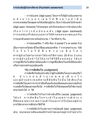 การประเมินผู้ป่วยทางจิตเวช (Psychiatric assessment) 38
- การนับเลข (digit span) โดยการให้ผู้ป่วยนับเลขตาม
ห ลั ง จ า ก บ อ ก เ ล ข ใ ห้ ฟั ง ต า ม ล า ดั บ
ควรจะทดสอบโดยพูดตามให้เหมือนผู้ป่วย เรียกว่านับเลขไปข้างหน้า
(digit span- forward) ให้หมดชุด แล้วจึงทดสอบการนักย้อนกลับ
เ รี ย ก ว่ า ก า ร นั บ ย้ อ น ห ลั ง ( digit span- backward)
ก าร ท ด สอ บ ทั้ งสอ บ แ บ บ ค วร ใ ช้ ตั วเล ข ค น ล ะ ชุ ด แย ก กั น
การบอกตัวเลขควรหางกันประมาณ 1 วินาทีเท่าๆ กัน
- การลบเลขทีละ 7 หรือ ทีละ 3 (serial 7’s or serial 3’s)
เป็นการตรวจวัดสมาธิโดยวิธีลบเลขออกทีละ 7 จากเลขจานวน 100
ใ น ใ จ ไ ม่ ใ ช้ สิ่ ง ช่ ว ย เ ห ลื อ ใ ด ๆ
ห าก ผู้ป่วยไม่สามาร ถ ท าได้ อาจ ใ ช้ก ารลบ 20 ด้ วย 3 แท น
ห า ก ผู้ ป่ ว ย ยั ง ท า ไ ม่ ไ ด้ อ า จ ใ ช้ วิ ธี อื่ น ท ด ส อ บ ไ ด้ แ ก่
การพูดชื่อวันในสัปดาห์ย้อนหลัง การพูดชื่อเดือนในหนึ่งปีย้อนหลัง
หรือการสะกดคาแบบย้อนหลัง
10) การตัดสินใจ (Judgment)
การตัดสินใจต้องประเมินว่าผู้ป่วยตัดสินใจเหมาะสมหรือไ
ม่ ป ร ะ ก อ บ ด้ ว ย เ ห ตุ ผ ล เ พี ย ง ไ ร
แ ล ะ ผู้ ป่ ว ย ป ร ะ พ ฤ ติ ต า ม ที่ ตั ด สิ น ใ จ นั้ น ไ ด้ เพี ย ง ใ ด
การตัดสินใจและการกระทาเป็นที่ยอมรับของสังคมและเหมาะสมกับป
ระเพณีหรือวัฒนธรรมหรือไม่ การตัดสินใจใช้เหตุผลหรือใช้อารมณ์
สามารถทาได้ 2 วิธี
- การตัดสินใจในการดาเนินชีวิต (social judgment)
ไ ด้ แ ก่ ก า ร ตั ด สิ น ใ จ ก ร ะ ท า ใ น เห ตุ ก า ร ณ์ ต่ า ง ๆ
ที่ ผิ ด พ ล าด ค วร ถ าม ค วา มเข้ าใ จ แ ล ะ ก าร รั บ รู้ ข อ งผู้ ป่ ว ย
อาจได้มาจากการซักประวัติก็ได้
- การตัดสินใจในสถานการณ์สมมติ (test judgment)
เช่น พบจดหมายติดแสตมป์จ่าหน้าซองตกอยู่ควรทาอย่างไร
 