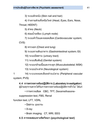 การประเมินผู้ป่วยทางจิตเวช (Psychiatric assessment) 41
3) ระบบผิวหนัง (Skin nail and hair)
4) ร่างกายส่วนที่เหนือไหล่ (Head, Eyes, Ears, Nose,
Throat; HEENT)
5) ลาคอ (Neck)
6) ต่อมน้าเหลือง (Lymph node)
7) ระบบหัวใจและหลอดเลือด (Cardiovascular system;
CVS)
8) ทรวงอก (Chest and lung)
9) ระบบทางเดินอาหาร (Gastrointestinal system; GI)
10) ระบบปัสสาวะ (urinary tract)
11) ระบบสืบพันธุ์ (Genital system)
12) ระบบกล้ามเนื้อและกระดูก (Musculoskeletal; MSK)
13) ระบบประสาท (Neurological system)
1 14) ระบบหลอดเลือดส่วนปลาย (Peripheral vascular
system; PVS)
4.4 การตรวจทางห้องปฏิบัติการ (Laboratory investigation)
ผู้ป่วยทุกรายควรได้รับการตรวจทางห้องปฏิบัติการทั่วไป ได้แก่
• การตรวจเลือด CBC, TFT, Dexamethasone-
suppression test, FBS, Renal
function test, LFT, VDRL
• ปัสสาวะ อุจจาระ
• X-ray
• Brain imaging CT, MRI, EEG
4.5 การทดสอบทางจิตวิทยา (psychological test)
 