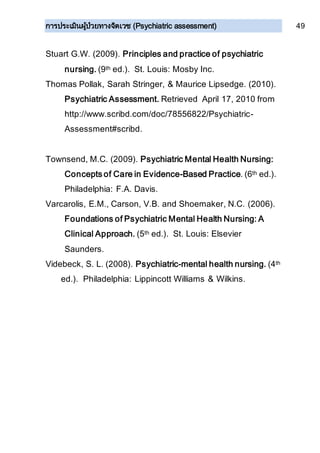การประเมินผู้ป่วยทางจิตเวช (Psychiatric assessment) 49
Stuart G.W. (2009). Principles and practice of psychiatric
nursing. (9th ed.). St. Louis: Mosby Inc.
Thomas Pollak, Sarah Stringer, & Maurice Lipsedge. (2010).
Psychiatric Assessment. Retrieved April 17, 2010 from
http://www.scribd.com/doc/78556822/Psychiatric-
Assessment#scribd.
Townsend, M.C. (2009). Psychiatric Mental Health Nursing:
Concepts of Care in Evidence-Based Practice. (6th ed.).
Philadelphia: F.A. Davis.
Varcarolis, E.M., Carson, V.B. and Shoemaker, N.C. (2006).
Foundations of Psychiatric Mental Health Nursing: A
Clinical Approach. (5th ed.). St. Louis: Elsevier
Saunders.
Videbeck, S. L. (2008). Psychiatric-mental health nursing. (4th
ed.). Philadelphia: Lippincott Williams & Wilkins.
 
