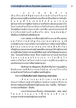 การประเมินผู้ป่วยทางจิตเวช (Psychiatric assessment) 8
- แ ร ก พ บ ผู้ ป่ ว ย
เป็ น เ รื่ อ ง ป ก ติ ที่ ผู้ ป่ ว ย จ ะ กั ง ว ล บ้ า ง ใ น ค รั้ ง แ ร ก
ผู้ป่วยบางคนอาจรู้สึกอายหรือประหม่าที่จะเล่าเรื่องหรืออาการส่วนตัว
กั บ ค น ที่ ไ ม่ เ ค ย รู้ จั ก กั น ม า ก่ อ น
ผู้ป่วยอาจกังวลว่าผู้สัมภาษณ์จะถามหรือประเมินตนเองอย่างไร
ใ น ก าร พ บ กั น ค รั้ งแ ร ก จึ ง ค ว ร ใ ส่ ใ จ กั บ ป ร ะ เด็ น เห ล่ า นี้
โด ยผู้สัมภาษณ์ ค วรแน ะน าตัว บอก ชื่อ และต าแห น่งห น้าที่
ค ว ร เรี ย ก ผู้ ป่ ว ย ด้ ว ย ชื่ อ จ ริ ง เช่ น “คุ ณ ส ม ห ญิ ง ”
เพื่อเป็นการเริ่มต้นสร้างสัมพันธภาพ
- เวลา (time) ควรชี้แจงผู้ป่วยถึงระยะเวลาที่จะพูดคุย
แ ล ะ ใ ห้ ค ว า ม ส า คั ญ กั บ เ ว ล า ข อ ง ผู้ ป่ ว ย อ า ทิ
กรณีผู้ป่วยวุ่นวายอาจให้ความร่วมมือในการสัมภาษณ์ได้สั้นๆ
ผู้ ป่ ว ย บ า ง ค น จ ะ ม า ก่ อ น เ ว ล า นั ด เ ป็ น ชั่ ว โ ม ง
หรือผู้ป่วยบางคนอาจมาสายสม่าเสมอซึ่งอาจบ่งบอกได้ว่าผู้ป่วยอาจมี
ความรู้คับข้องใจต่อการมาพบผู้ให้สัมภาษณ์ แต่ไม่ได้พูดออกมาตรงๆ
เช่น ไม่พ อผู้ให้สัมภาษณ์ ซึ่งห าก ผู้ป่วยมาสายแล้วข อโท ษ
ไ ม่ ค ว ร ป ล อ บ ใ จ ง่ า ย ๆ ว่ า ไ ม่ เ ป็ น ไ ร
แ ต่ ค ว ร ใ ช้ โอ ก า ส ใ น ก า ร ส า ร ว จ ค ว า ม รู้ สึ ก ข อ ง ผู้ ป่ ว ย
และยังคงจบกระบวนการสัมภาษณ์ตามเวลา
- สัมพันธภาพ (Rapport) เป็นสิ่งสาคัญในการดูแลผู้ป่วย
สั ม พั น ธ ภ า พ ที่ ดี ป ร ะ ก อ บ ไ ป ด้ ว ย ค ว า ม ไ ว้ ว า ง ใ จ
ความเข้าอกเข้าใจกันระหว่างผู้สัมภาษณ์กับผู้ป่วย
3.2 การเริ่มต้นสัมภาษณ์ (Opening interview)
- ทั ก ท า ย แ ล ะ ส ร้ า ง ค ว า ม คุ้ น เ ค ย
ก่ อ น ก า ร สั ม ภ า ษ ณ์ จ ริ ง ผู้ สั ม ภ า ษ ณ์ ค ว ร พู ด จ า ทั ก ท า ย
สร้างความคุ้นเคยในเบื้องต้นกับผู้ป่วยก่อน เช่น “คุณชื่อ...ใช่ไหมคะ”
“มารอนานหรือยังคะ” เป็นต้น
- แนะนาตนเองและขั้นตอน (Introduction : who, why)
โ ด ย ค ว ร แ น ะ น า ชื่ อ ข อ ง ตั ว เ อ ง
อาจบอกว่าจะมีเวลาคุยกับผู้ป่วยนานแค่ไหน
 