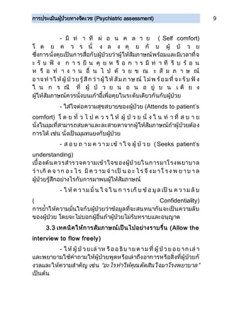การประเมินผู้ป่วยทางจิตเวช (Psychiatric assessment) 9
- มี ท่ า ที ผ่ อ น ค ล า ย ( Self comfort)
โ ด ย ค ว ร นั่ ง ล ง คุ ย กั บ ผู้ ป่ ว ย
ซึ่งการนั่งคุยเป็นการสื่อกับผู้ป่วยว่าผู้ให้สัมภาษณ์พร้อมและมีเวลาที่จ
ะ รั บ ฟั ง ก า ร ยื น คุ ย ห รื อ ก า ร มี ท่ า ที รี บ ร้ อ น
ห รื อ ท า ง า น อื่ น ไ ป ด้ ว ย ข ณ ะ สั ม ภ า ษ ณ์
อาจ ท าใ ห้ผู้ ป่วยรู้สึก ว่าผู้ ใ ห้ สัมภ าษ ณ์ ไ ม่พ ร้อมที่ จ ะรับ ฟั ง
ใ น ก ร ณี ที่ ผู้ ป่ ว ย น อ น อ ยู่ บ น เ ตี ย ง
ผู้ให้สัมภาษณ์ควรนั่งบนเก้าอี้เพื่อคุยในระดับเดียวกันกับผู้ป่วย
- ใส่ใจต่อความสุขสบายของผู้ป่วย (Attends to patient’s
comfort) โ ด ย ทั่ ว ไ ป ค ว ร ใ ห้ ผู้ ป่ ว ย นั่ ง ใ น ท่ า ที่ ส บ า ย
นั่งในมุมที่สามารถสบตาและละสายตาจากผู้ให้สัมภาษณ์ถ้าผู้ป่วยต้อง
การได้ เช่น นั่งเป็นมุมทแยงกับผู้ป่วย
- ส อ บ ถ า ม ค ว า ม เข้ า ใ จ ผู้ ป่ ว ย ( Seeks patient’s
understanding)
เบื้องต้นควรสารวจความเข้าใจของผู้ป่วยในการมาโรงพยาบาล
ว่าเกิ ด จ าก อ ะ ไ ร มี ค ว าม จ าเป็ น อ ะ ไ ร จึ งม าโ ร ง พ ย าบ า ล
ผู้ป่วยรู้สึกอย่างไรกับการมาพบผู้ให้สัมภาษณ์
- ใ ห้ ค วาม มั่ น ใ จ ใ น ก าร เก็ บ ข้ อ มู ล เป็ น ค วาม ลั บ
( Confidentiality)
การย้าให้ความมั่นใจกับผู้ป่วยว่าข้อมูลที่จะสนทนากันจะเป็นความลับ
ของผู้ป่วย โดยจะไม่บอกผู้อื่นถ้าผู้ป่วยไม่รับทราบและอนุญาต
3.3 เทคนิคให้การสัมภาษณ์เป็นไปอย่างราบรื่น (Allow the
interview to flow freely)
- ใ ห้ ผู้ ป่ วยเล่ าห รืออ ธิบ าย ต าม ที่ ผู้ ป่วย อย าก เล่ า
และพยายามใช้คาถามให้ผู้ป่วยพูดหรือเล่าถึงอาการหรือสิ่งที่ผู้ป่วยกั
งวลและให้ความสาคัญ เช่น “อะไรทาให้คุณตัดสินใจมาโรงพยาบาล”
เป็นต้น
 