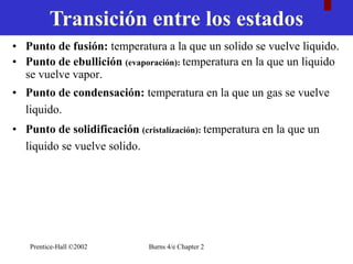 Prentice-Hall ©2002 Burns 4/e Chapter 2
• Punto de fusión: temperatura a la que un solido se vuelve liquido.
• Punto de ebullición (evaporación): temperatura en la que un liquido
se vuelve vapor.
• Punto de condensación: temperatura en la que un gas se vuelve
liquido.
• Punto de solidificación (cristalización): temperatura en la que un
liquido se vuelve solido.
Transición entre los estados
 