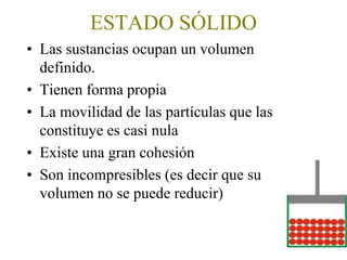 ESTADO SÓLIDO
• Las sustancias ocupan un volumen
definido.
• Tienen forma propia
• La movilidad de las partículas que las
constituye es casi nula
• Existe una gran cohesión
• Son incompresibles (es decir que su
volumen no se puede reducir)
 