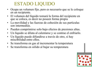 ESTADO LIQUIDO
• Ocupa un volumen fijo, pero es necesario que se le coloque en
un recipiente
• El volumen del líquido tomará la forma del recipiente en que se
coloca.(no posee forma propia)
• La movilidad y las fuerzas de cohesión de sus partículas son
intermedias.
• Pueden comprimirse solo bajo efectos de presiones altas
• Un liquido se dilata al calentarse y se contrae el enfriarlo
• Un liquido puede difundirse a través de otro, si hay miscibilidad
entre ellos.
• Se transforma en gas al incrementar la temperatura
• Se transforma en sólido al bajar su temperatura
 