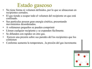 Estado gaseoso
• No tiene forma ni volumen definidos, por lo que se almacena en un
recipiente cerrado.
• El gas tiende a ocupar todo el volumen del recipiente en que está
confinado.
• Sus partículas poseen gran energía cinética, presentando
movimientos desordenados.
• A volúmenes pequeños se pueden comprimir
• Llenan cualquier recipiente y se expanden fácilmente.
• Se difunden con rapidez en otro gas.
• en el recipiente que los contiene, ejercen una presión sobre sus
paredes
• Conforme aumenta la temperatura , la presión del gas incrementa
 