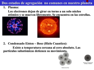 • Plasma:
Los electrones dejan de girar en torno a un solo núcleo
atómico y se mueven libremente. Se encuentra en las estrellas.
Condensado Eisten Bose:
Existe a temperatura cercana al cero absoluto. Las
partículas subatómicas detienen su movimiento.
2 Estados no comunes en nuestro planeta
 
