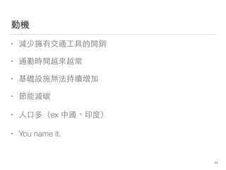 動機
• 減少擁有交通⼯工具的開銷
• 通勤時間越來越常
• 基礎設施無法持續增加
• 節能減碳
• ⼈人⼝口多（ex 中國、印度）
• You name it.
11
 