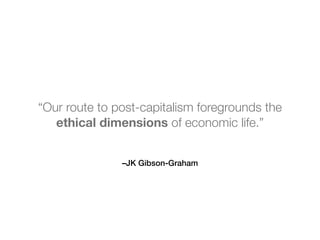 –JK Gibson-Graham
“Our route to post-capitalism foregrounds the
ethical dimensions of economic life.”
 