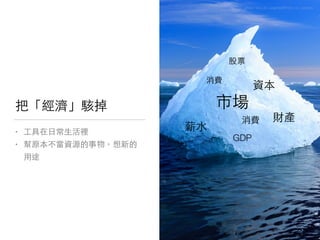 把「經濟」駭掉
• ⼯工具在⽇日常⽣生活裡

• 幫原本不當資源的事物，想新的
⽤用途
photo via Loïc Lagarde@Flickr, cc License
6
市場
財產
資本
薪⽔水
GDP
股票
消費
消費
 