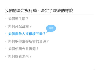我們的決定與⾏行動，決定了經濟的樣貌
• 如何過⽣生活？
• 如何分配盈餘？
• 如何與他⼈人或環境互動？
• 如何取得⽣生存所需的資源？
• 如何使⽤用公共資源？
• 如何投資未來？
道德
8
 