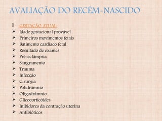 AVALIAÇÃO DO RECÉM-NASCIDO
 GESTAÇÃO ATUAL:
 Idade gestacional provável
 Primeiros movimentos fetais
 Batimento cardíaco fetal
 Resultado de exames
 Pré-eclâmpsia
 Sangramento
 Trauma
 Infecção
 Cirurgia
 Polidrâmnio
 Oligodrâmnio
 Glicocorticóides
 Inibidores da contração uterina
 Antibióticos
 