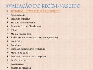 AVALIAÇÃO DO RECÉM-NASCIDO
 TRABALHO DE PARTO E PERÍODO EXPULSIVO
 Apresentação
 Início do trabalho
 Ruptura de membranas
 Duração do trabalho de parto
 Febre
 Monitorização fetal
 Fluido amniótico (sangue, mecônio, volume)
 Analgésico
 Anestesia
 Perfusão e oxigenação maternas
 Método do parto
 Avaliação inicial na sala de parto
 Escala de Apgar
 Reanimação
 Exame da placenta
 