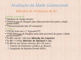 Avaliação da Idade Gestacional
Durante a gestação
Medição de fundo uterino
DUM (regra de Naegele para data provável do parto e idade
gestacional);
Ultrassonografia (até 20 semanas);
Ao nascer
• ???USG feita até o 1º trimestre???
• ???DUM(regra de Naegele para data provável do parto e idade
gestacional)???
Se RN com IG >28 sem: Método de Capurro
Se RN <1500g: Método de Ballard e col,
Se RN for pré termo extremo (IG<26 sem.):
1. Valores do Perímetro Cefálico ao Nascer;
2. Longitude da Espinha Dorsal (LED).
Métodos de Avaliação da IG
?
 