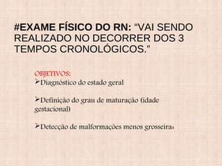#EXAME FÍSICO DO RN: “VAI SENDO
REALIZADO NO DECORRER DOS 3
TEMPOS CRONOLÓGICOS.”
OBJETIVOS:
Diagnóstico do estado geral
Definição do grau de maturação (idade
gestacional)
Detecção de malformações menos grosseiras
 