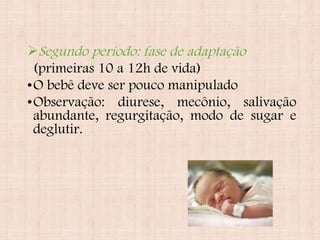 Segundo período: fase de adaptação
(primeiras 10 a 12h de vida)
•O bebê deve ser pouco manipulado
•Observação: diurese, mecônio, salivação
abundante, regurgitação, modo de sugar e
deglutir.
 