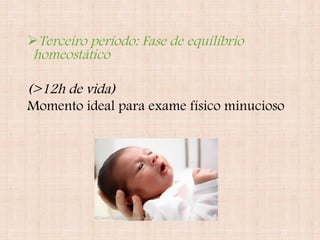 Terceiro período: Fase de equilíbrio
homeostático
(>12h de vida)
Momento ideal para exame físico minucioso
 