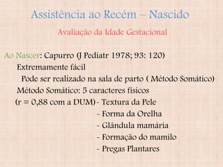 Assistência ao Recém – Nascido
Avaliação da Idade Gestacional
Ao Nascer: Capurro (J Pediatr 1978; 93: 120)
Extremamente fácil
Pode ser realizado na sala de parto ( Método Somático)
Método Somático: 5 caracteres físicos
(r = 0,88 com a DUM)- Textura da Pele
- Forma da Orelha
- Glândula mamária
- Formação do mamilo
- Pregas Plantares
 