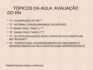 TÓPICOS DA AULA: AVALIAÇÃO
DO RN
• “1”- CLASSIFICAÇÃO DO RN**
• “2”- HISTÓRIAS CLÍNICAS/ANAMNESE DA GESTANTE
• “3”-EXAME FÍSICO “PARTE 1”**
• “4”- EXAME FÍSICO “PARTE 2”**
• “5”- OS TESTES REALIZADOS ANTES E DEPOIS DA ALTA HOSPITALAR
(NA TRIAGEM)**
• “6”- PUERICULTURA= ACOMPANHAMENTO DO CRESCIMENTO E
DESENVOLVIMENTO DO RN A PARTIR DO DADO ANTROPOMÉTRICOS
**IMPORTANTES PARA A PROVA!!!
 