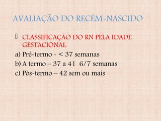 AVALIAÇÃO DO RECÉM-NASCIDO
 CLASSIFICAÇÃO DO RN PELA IDADE
GESTACIONAL
a) Pré-termo - < 37 semanas
b)A termo – 37 a 41 6/7 semanas
c) Pós-termo – 42 sem ou mais
 