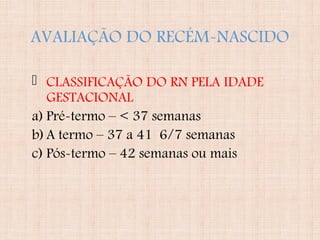 AVALIAÇÃO DO RECÉM-NASCIDO
 CLASSIFICAÇÃO DO RN PELA IDADE
GESTACIONAL
a) Pré-termo – < 37 semanas
b)A termo – 37 a 41 6/7 semanas
c) Pós-termo – 42 semanas ou mais
 