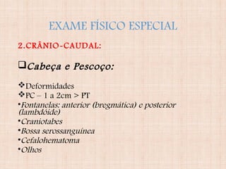 EXAME FÍSICO ESPECIAL
2.CRÂNIO-CAUDAL:
Cabeça e Pescoço:
Deformidades
PC – 1 a 2cm > PT
•Fontanelas: anterior (bregmática) e posterior
(lambdóide)
•Craniotabes
•Bossa serossanguínea
•Cefalohematoma
•Olhos
 