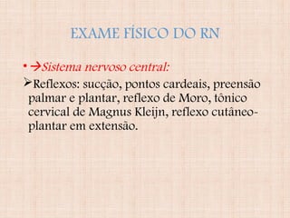 EXAME FÍSICO DO RN
•Sistema nervoso central:
Reflexos: sucção, pontos cardeais, preensão
palmar e plantar, reflexo de Moro, tônico
cervical de Magnus Kleijn, reflexo cutâneo-
plantar em extensão.
 