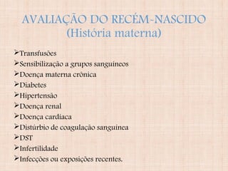 AVALIAÇÃO DO RECÉM-NASCIDO
(História materna)
Transfusões
Sensibilização a grupos sanguíneos
Doença materna crônica
Diabetes
Hipertensão
Doença renal
Doença cardíaca
Distúrbio de coagulação sanguínea
DST
Infertilidade
Infecções ou exposições recentes.
 