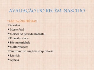 AVALIAÇÃO DO RECÉM-NASCIDO
• GESTAÇÕES PRÉVIAS:
Abortos
Morte fetal
Mortes no período neonatal
Prematuridade
Pós-maturidade
Malformações
Síndrome de angústia respiratória
Icterícia
Apnéia
 