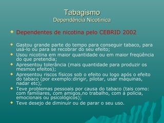 TabagismoTabagismo
Dependência NicotínicaDependência Nicotínica
 Dependentes de nicotina pelo CEBRID 2002
 Gastou grande parte do tempo para conseguir tabaco, para
usá-lo ou para se recobrar do seu efeito;
 Usou nicotina em maior quantidade ou em maior freqüência
do que pretendia;
 Apresentou tolerância (mais quantidade para produzir os
mesmos efeitos);
 Apresentou riscos físicos sob o efeito ou logo após o efeito
do tabaco (por exemplo:dirigir, pilotar, usar máquinas,
nadar etc);
 Teve problemas pessoais por causa do tabaco (tais como:
com familiares, com amigos,no trabalho, com a polícia,
emocionais ou psicológicos);
 Teve desejo de diminuir ou de parar o seu uso.
 